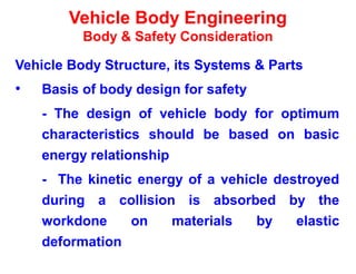 Vehicle Body Engineering
Body & Safety Consideration
Vehicle Body Structure, its Systems & Parts
• Basis of body design for safety
- The design of vehicle body for optimum
characteristics should be based on basic
energy relationship
- The kinetic energy of a vehicle destroyed
during a collision is absorbed by the
workdone on materials by elastic
deformation
 