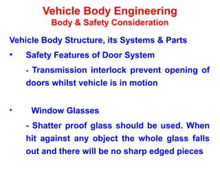 Vehicle Body Engineering
Body & Safety Consideration
Vehicle Body Structure, its Systems & Parts
• Safety Features of Door System
- Transmission interlock prevent opening of
doors whilst vehicle is in motion
• Window Glasses
- Shatter proof glass should be used. When
hit against any object the whole glass falls
out and there will be no sharp edged pieces
 