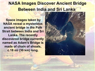 NASA Images Discover Ancient Bridge
Between India and Sri Lanka
Space images taken by
NASA reveal a mysterious
ancient bridge in the Palk
Strait between India and Sri
Lanka. The recently
discovered bridge currently
named as Adam's Bridge is
made of chain of shoals,
c.18 mi (30 km) long.
 
