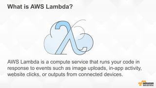 What is AWS Lambda?
AWS Lambda is a compute service that runs your code in
response to events such as image uploads, in-app activity,
website clicks, or outputs from connected devices.
 