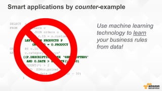 Smart applications by counter-example
SELECT c.ID
FROM customers c
LEFT JOIN orders o
ON c.ID = o.customer
GROUP BY c.ID
HAVING o.category = ‘toys’
AND
(COUNT(*) > 2
AND SUM(o.price) > 200
AND o.date > GETDATE() – 30)
)
Use machine learning
technology to learn
your business rules
from data!
 