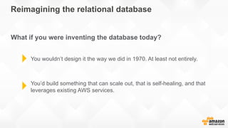 Reimagining the relational database
What if you were inventing the database today?
You wouldn’t design it the way we did in 1970. At least not entirely.
You’d build something that can scale out, that is self-healing, and that
leverages existing AWS services.
 