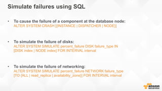 Simulate failures using SQL
• To cause the failure of a component at the database node:
ALTER SYSTEM CRASH [{INSTANCE | DISPATCHER | NODE}]
• To simulate the failure of disks:
ALTER SYSTEM SIMULATE percent_failure DISK failure_type IN
[DISK index | NODE index] FOR INTERVAL interval
• To simulate the failure of networking:
ALTER SYSTEM SIMULATE percent_failure NETWORK failure_type
[TO {ALL | read_replica | availability_zone}] FOR INTERVAL interval
 