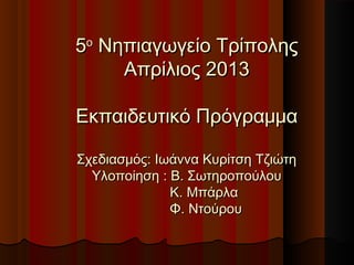 55οο
Νηπιαγωγείο ΤρίποληςΝηπιαγωγείο Τρίπολης
Απρίλιος 2013Απρίλιος 2013
Εκπαιδευτικό ΠρόγραμμαΕκπαιδευτικό Πρόγραμμα
Σχεδιασμός: Ιωάννα Κυρίτση ΤζιώτηΣχεδιασμός: Ιωάννα Κυρίτση Τζιώτη
Υλοποίηση : Β. ΣωτηροπούλουΥλοποίηση : Β. Σωτηροπούλου
Κ. ΜπάρλαΚ. Μπάρλα
Φ. ΝτούρουΦ. Ντούρου
 