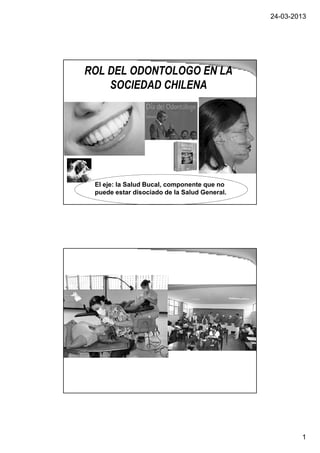 24-03-2013
1
ROL DEL ODONTOLOGO EN LA
SOCIEDAD CHILENA
El eje: la Salud Bucal, componente que no
puede estar disociado de la Salud General.
 