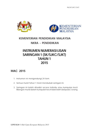 Item Tugasan
INLSK/SJKC/SJKT
1Instrumen Numerasi Lisan
Saringan 1 - SK/SJKC/SJKT
Tahun 1 (2015)
LINUS2.0 © Hak Cipta Kerajaan Malaysia 2015
KEMENTERIAN PENDIDIKAN MALAYSIA
NKRA - PENDIDIKAN
INSTRUMEN NUMERASI LISAN
SARINGAN 1 (SK/SJKC/SJKT)
TAHUN 1
2015
MAC 2015
1. Instrumen ini mengandungi 24 item.
2. Semua murid Tahun 1 mesti menduduki saringan ini.
3. Saringan ini boleh ditadbir secara individu atau kumpulan kecil.
Bilangan murid dalam kumpulan kecil tidak lebih daripada 3 orang.
 