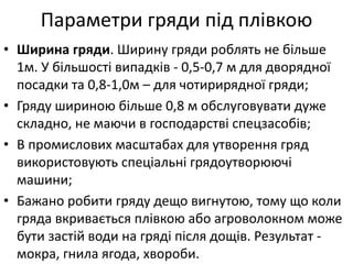 Параметри гряди під плівкою
• Ширина гряди. Ширину гряди роблять не більше
1м. У більшості випадків - 0,5-0,7 м для дворядної
посадки та 0,8-1,0м – для чотирирядної гряди;
• Гряду шириною більше 0,8 м обслуговувати дуже
складно, не маючи в господарстві спецзасобів;
• В промислових масштабах для утворення гряд
використовують спеціальні грядоутворюючі
машини;
• Бажано робити гряду дещо вигнутою, тому що коли
гряда вкривається плівкою або агроволокном може
бути застій води на гряді після дощів. Результат -
мокра, гнила ягода, хвороби.
 