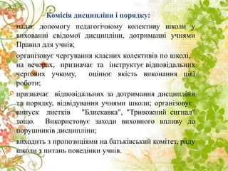 Комісія дисципліни і порядку:
 надає допомогу педагогічному колективу школи у
вихованні свідомої дисципліни, дотриманні учнями
Правил для учнів;
 організовує чергування класних колективів по школі,
на вечорах, призначає та інструктує відповідальних
чергових учкому, оцінює якість виконання цієї
роботи;
 призначає відповідальних за дотримання дисципліни
та порядку, відвідування учнями школи; організовує
випуск листків "Блискавка", "Тривожний сигнал"
тощо. Використовує заходи виховного впливу до
порушників дисципліни;
 виходить з пропозиціями на батьківський комітет, раду
школи з питань поведінки учнів.
 