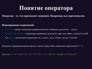 Понятие оператора
Оператор – то, что производит операции. Например, над переменными.
Формирование выражений:
• +, -, *, / – самые очевидные арифметические операции, результат – число.
• >, <, ==, >=, <=, != – операторы сравнения, результат «да» или «нет», в виде 1 или 0.
• &&, ||, ! – логические операторы «и», «или», «не». Ответ, так же, 1 или 0.
Результат выражения вычисляется и затем может быть присвоен переменной (‘=’).
Пример: x = 4 * ( (10 + 3) < 15 + (7 * 2) != 1 ) - ( (0 || 1) + (0 && 1) ). Что в x?
 