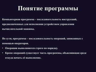 Понятие программы
Компьютерная программа – последовательность инструкций,
предназначенных для исполнения устройством управления
вычислительной машины.
По сути, программа – последовательность операций, записанных с
помощью операторов.
• Операции выполняются строго по порядку.
• Кроме операций существует часть программы, объясняющая среде
откуда начать её выполнение.
 