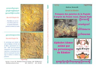 Fresques des galeries de la PagodeFresques des galeries de la Pagode
d'argent du Palais royal, Phnom Penhd'argent du Palais royal, Phnom Penh
Alphabet khmerAlphabet khmer
animé paranimé par
les personnagesles personnages
du Rãmkerdu Rãmker
Recueil de Rãmker
Sakou Samoth
(n@tn)m(anÇY
y)meàpµn(p°
(,é§u;Í=)n
Nkø§a;mnay
y¬$a/n§zMn(oîhp"tnµhy¬$tE(n@tn)m(anÇY
hvV)e)n$tEn
SakouSamoth.FresquesdelaPagoded'argent.AlphabetkhmeraniméparlespersonnagesduRãmker.Angkor
$tEn;yY
Bas-relief d'Angkor Vat
Le personnage qui domine la
scène est Rãvãna, le terrible rival
de Rãma., apparaissant sur un
char attelé par des animaux
imaginaires. Ses dix têtes et ses
vingt bras en mouvement accen-
tuent la monstruosité du person-
nage et mettent en évidence sa
puissance..
Bas-relief d'Angkor Vat
Preah Rãm avec son arc
et ses flèches, debout sur
les épaules d’Hanuman
pendant la bataille de Lanka.
üNaÙtn)kvçm)paH),10è<20
hvV)e)n$tEn
Dépôt légal : 2è.
trimestre 2007 . Bibliothèque nationale du Cambodge : ISBN : 978-99950-59-78-1
Bibliothèque nationale de France : ISBN : 2-9524557-6-7 ISSN : 1162-1680
Nkøn)mfn(,é:M)=pÙm)p
NhÙt(Nhîhi)goPÓi&k.Ìg‘(i°
NaÙtn)kvç(<émHénà(<)øp)t:éy)
 