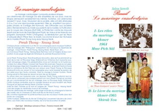 II- Le Livre du mariage
khmer-1965
Nhieuk Nou
Le mariage cambodgien
Rite des Popil d’un mariage
I- Les rites
du mariage
khmer
1964
Mme Pich Sâl
Okhna Nhiek Nou dans les rites
des “Fleurs d’aréquiers” avant le “Phtim”
Sakou Samoth
Recueil
Le mariage cambodgien
Le mariage cambodgien comporte plusieurs étapes.
Les cérémonies de mariage ont été simplifiées de nos jours, mais les
étapes demeurent sensiblement les mêmes. Autrefois, ces cérémonies
duraient 7 jours. Avec l'évolution de la société, elles ont été diminuées
à 3 ou 2 ou une demi-journée seulement. Elles se simplifient aux princi-
pales phases: le Cortège (Hè Kamnat), des Offrandes aux ancêtres
(Sèn), Remerciements du marié aux parents de la mariée, la Purification
par la coupe des cheveux (Katt Sâk), la Protection contre les mauvais
esprits par les tours de Popil (Bangvel Popil), les Voeux et les Noeuds aux
poignets (Sampeah Phtim Chângday), la Bénédiction par les fleurs
d’aréquier (Bach Phkar Slar), le marié s’accroche le bout de l’écharpe
de la mariée (Preah Thong tong sbay Neang Neak.
Preah Thong - Neang Neak
Chaque phase correspond à un rite et s’accompagne par la musique tradition-
nelle de mariage dite “Phléng Kar” interprètant les morceaux du répertoire de
mariage : Chao-Pream, Preah Thong, Neang Neak, Neak Pean, etc...
Les morceaux Preah Thong - Neang Neak tirent leur nom et l'origine de leur com-
position d'une page de légende historique du premier Royaume khmer.
Le roi Preah Thong (Houn Téan/Kaudinya) rencontra, alors qu'il se promenait au
bord de la mer, la Princesse Nagi, Dhâravatï (Liv Yi/Soma) d'un royaume sous-
marin (bhujanga-nâga). Par prédestination, ils se sont donnés l'un à l'autre sous
l'ombre d'un arbre (Thlork). S'avisant de l'heure très avancée, l'heure où son père,
Roi de bhujanga-nâga doit s'inquiéter de son absence, se sentant fautive d'avoir
trahi la confiance du Roi Père par son amour avec Preah Thong, la Princesse
Dhâravatï invita son amant à l'accompagner pour venir implorer le pardon de
son père pour leur faute commise. Dans le voyage à travers l'océan, Preah
Thong suivait la Princesse en tenant le bout de son écharpe.
Au retour dans son royaume avec son épouse, Preah Thong ordonna aux sa-
vants de lui composer une musique portant son nom (Preah Thong) en souvenir
de son couronnement et de son mariage avec la Princesse Nagi, Dhâravatï.
Cette musique symbolise aussi le voyage heureux et sans incident de Preah
Thong et son épouse Neang Neak à travers l'océan.
Voilà en bref, l'histoire sur le nom et l'origine de " Preah Thong - Neang Neak"
l'une des pages du répertoire musical de mariage.
Dans les cérémonies de mariage, cette page musicale accompagne la marche
des mariés vers la chambre où doit avoir lieu le rite final (l’union).
Elle constitue également le porte-bonheur pour les nouveaux mariés dans leur
future vie conjugale.
Cette musique, utilisée lors du rite de "Châng Day" (nouement des liens de coton
blanc aux mains des nouveaux mariés), est à la fois évocation et prière.
Dépôt légal : Bibliothèque nationale de France - Troisième trimestre 2008
ISBN: 2-9524557-0-8 ISSN: 1162-1680
Mariage khmerMariage khmer
en France - 2008en France - 2008
 