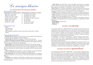 La musique khmère
LES INSTRUMENTS DE MUSIQUE KHMÈRE
Instruments à cordes
Instruments à cordes grattées
- Khsè diev corde laiton
- Khsè diev corde acier
- Chapei vèng (1ère corde)
- Chapei vèng (2è. corde)
- Krapeu (1ère corde)
- Krapeu (2è. corde)
- krapeu (3è. corde)
Instruments à vent
- Khloy
- Pey (hautbois)
- Srâlay ou Pey
- Slek (languette végétale jouant le rôle d’une anche dite à “ruban”)
- Snèng
Instruments à percussion
- Roneat Dèk (xylophone à caisse d’acier, à clavier horizontal comportant
21 touches en acier frappée par deux maillets)
- Roneat Ek (xylophone en bambou a la forme d’une barque)
- Roneat Thoung ou Roneat Thom (a la même forme que le Roneat
Ek mais ses 16 touches et sa caisse de résonnance de plus grande dimension
en font la basse de famille des xylophones)
- Kong Thom (jeu de grands gongs) ou Kong Toch (jeu de ptits gongs).
- Skor Arak (tambour de forme incurvée, en terre ou en bois dur, est tendu
sur une seule face d’une peau de boa ou de trompe d’éléphant. Il est utilisé
dans les orchestres de culte de génies, de mariage et lors des danses popu-
laires.
- Skor Chhayam, (long tambour en bois de Jaquier, se porte en bandou-
lière et est utilisé dans les danses populaires et folkloriques)
- Skor Romonea. Ils vont de pair . Chaque Skor Romonea est un tambour
plat d’une hauteur de 8 cm environ. Tous deux font partie de l’orchestre
Mohori.
- Sampho est un tambour à double face, tendu de peau de veau, posé sur
un socle devant le musicien qui rythme des deux mains. Il fait partie de
l’orchest Pinpeat.
Instruments à cordes et à archet
- Tro khmer (1ère corde)
- Tro khmer (2è. corde)
- Tro khmer (3è. corde)
- Tro Chhé à l’octave supérieur
- Tro So Toch
- Tro So Thom
- Tro Ou (1ère corde)
- Tro Ou (2è. corde)
- Skor Thom. Les Skor Thom, à peau de buffle, sont jumelés et inclinés
devant le percusionniste qui les frappe à l’aide de deux baguettes de bois.
Leur sonorité est profonde . Ils font partie de l’orchestre Pinpeat.
- Skor Yaul est un tambour cylindrique à double membrane joué avec les
deux mains. Il est porté en collier sur la poitrine, soutenu par une lanière
qui passe derrière le cou et est utilisé dans l’orchestre funéraire.
- Chhing , petites cymbales au timbre sec, en fer ou en laiton, bosselées à
la partie supérieure, font partie de tous les orchestres traditionnels khmers.
- Krab, baguettes de bois dur ou de bambou utilisées pour marquer les
rythmes dans la danse populaire dite “Chhayam”.
- Chhap, cymbales métalliques bossées au milieu, sont utilisées dans les
orchestres d’accompagnement des danses populaires et folkloriques (Yiké,
Chhayam).
- Kong Mang ou Kong Toch
- Kong Thom
- Khmuos
MUSIQUE ARAK (l?t$)na/
La musique Arak ou le "Phléng Arak" est une forme musicale utilisée spé-
cialement pour les cérémonies du "culte des génies". Cette musique est in-
terprétée pour interroger les esprits sur les causes d'une maladie, les prier
de venir guérir le malade; elle accompagne les offrandes qui sont offertes
pour remercier les génies d'avoir assisté à la cérémonie et guéri le malade.
La composition de l'ensemble est la suivante:
1 Pey Prâbos, 1 tro khmer, 1 Khsè Muoy, 1 paire de Chhing, 2 Skor Arak.
Le “Pey Pork” et la “corne” sont également utilisés en dehors de cette for-
mation comme instruments solistes pour le rite d’ouverture de cérémonie et
d’invocation du grand génie.
L’accompagnement musical commence obligatoirement par l’air “Sorin” qui
s’adresse au “grand génie” (Samdech Preah Krou ou Samdech Poan) pour
l’implorer de venir présider la cérémonie “Lieng Arak”, c’est-à dire le ban-
quet offert à l’esprit qui est à l’origine de la souffrance du malade.
MUSIQUE DE MARIAGE (l?t$)k)=çk&k)=ç
La musique de mariage dite " Phléng Kar " tint une place importante pen-
dant les cérémonies, et on en retrouve la trace dans diverses légendes dont
la version la plus connue de l'histoire khmère est celle de Preah Thong, pre-
mier roi de Kôk Thlok: Preah Thong tomba amoureux de la princesse Nagi,
fille du roi des Naga (serpent légendaire - se dit encore : Phujanga ou bibhap
Nag) dont elle obtint le consentement. La Princesse lui proposa de la pré-
senter au roi son père et Preah Thong dut alors s'accrocher à l'écharpe de
la princesse pour pouvoir passer à travers terre..
 