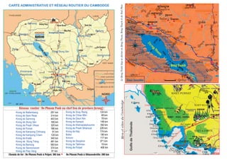 (i°Ìy‘<àht
(i°:&né(:)lÁv
KRONG STUNG SEN
Siem Reab
N:é:Pà
Naù)g‘
èNkNdµa
qÙtfP):
§Nkai),‘
NÌ:)i
(fé(zM°
i"a,&q
n,¬:
<à§<a
aàkt‘aYédé§Nat
:I"tdé§Nat
:I"t§N:t
:I"t(:I)t
:I"t§:p
:I"thn&hµn
:I"t(m)tº:/é
:I"t:&né(:)lÁv:I"tmtE,hµné
:I"t§:p
:I"tdép&y
:µNyp&em
aàkt‘aa‘
aàkt‘=?|t
ak)Dn
sP‰aNiÓ
§yHt
lPà§<a
$yéyn)do)pé
PURSAT
(i°lPà(kg
6
(a)ø(anÇYaH),:K)p
:"It,&tEm¬bk)p‘
ANGKOR
lPàeµ(,p
h"tm),)
hpI)bN:éŽ
NkøzÁp
NÌ:)ihn&hµn
làP:pI‰a
(:I)t
h"ti(p?q)m
(m)tº:/é
:.)b<µp§a;
hn&hµn
aàkt‘r?)àt
k¬a
75km
35km
28km
32km
(i°aàktsP)àt
(i°Nkø;&=)n
103°
11°
12°
K Sket
K Kapik
K Chang
4
j?Ó;nu(l?ét
Srè Ambel
3
MersetcôtesduCambodge
KAMPOT
:I"tdé§Nat
Krong de Battambang : 291 km
Krong de Siem Reap : 314 km
Krong de Samrong : 443 km
Krong de Stung Sèn : 169 km
Krong de Preah Vihear : 325 km
Krong de Pursat : 186 km
Krong de Kampong Chhnang : 91 km
Krong de Kampong Cham : 124 km
Krong de Kratié : 340 km
Krong de Stung Trèng : 481 km
Krong de Banlung : 583 km
Krong de Sènmonorom : 374 km
Krong de Prey Vèng : 91 km
Krong de Svay Rieng : 124 km
Krong de Chbar Môn : 48 km
Krong de Daun Kèv : 78 km
Krong de Kampot : 148 km
Krong de Khémarakphoumin : 350 km
Krong de Preah Sihanouk : 226 km
Krong de Kèp : 174 km
Bokor : 190 km
Kirirom : 117 km
Krong de Sisophon : 371 km
Krong de Takhmau : 19 km
Krong de Poïpet : 406 km
Réseau routier : De Phnom Penh au chef lieu de province (krong) :
Chemin de fer : De Phnom Penh à Poïpet: 385 km De Phnom Penh à Sihanoukville: 280 km
CARTE ADMINISTRATIVE ET RÉSEAU ROUTIER DU CAMBODGE
Chroy Yeaysèn
CHAM YEAM
KOH KONG
khemarak
PhouminvilleKChao Leav
K.Moul
Koh Rong
KEPK.Pos
K.Tres
K.Antay
K.Svay
Veal Rinh
BOKOR
K.Russey
K Takiev K..Thmey
K.Sés
K.RongSanlem
Baie Veal Rinh
B
aie
de
K
g.Som
Chroy.Dambang
K.Pras
Chroy Smach
Chroy Sorvong
Chamlang KoC. Thmar Sâr
KOH TRAL
Koh Kut
REAM
HATIEN
K.Buon
K.Por
Sihanoukville
K.Smach
GolfedeThaïlande
RN 4
RN 3
CHAR MON
KIRIROM
Poporkvil
Voieferrée
KHET PURSAT
KHET KG.SPEU
KHET KAMPOT
48
Zone inondée
;VealPhoc
Beng Tauch
LeBengTonléSapsediviseenBengThom,BengTauchetdeVealPhoc
Zone inondée
Zone inondée
Zone inondée
Zone inondée
B
eng
Thom
Naen
SisophonPoïpet
Samrong Anlong Vèng
Peah Vihear
Cheam Khsant
ANGKOR KrongPeah Vihear
Mlou Prey
Thmâr Keo
Stung Trèng
Banlung
Kratié
Srè Sangkum
Sambor
Sènmonorom
Mékong
Krong Stung Sèn
Snoul
Kg.Cham
PHOM PENH
Prey Vèng
Svay Rieng
Neak Luong
Takhmau
Daun Keo
Angkor Borei
kampot
kèp
Sihanoukville
Koh Trâl
Srè Ambel
Chbar Môn
Khmémarak
Phouminville
Battambang
Païlin
Tonlé
Sap
Kg.Chhnang
Pursat
Siem Reap
cours d’eau
route nationale
chef lieu de province
limite provinciale
Bassak
Mékong
NORD
Saïgon
chemin de fer
SéSan
Srè Pork
Prèk Chhlong
SéKong
StungSèn
4
305
Srè Chès
OudongAural
SM : 2012
 