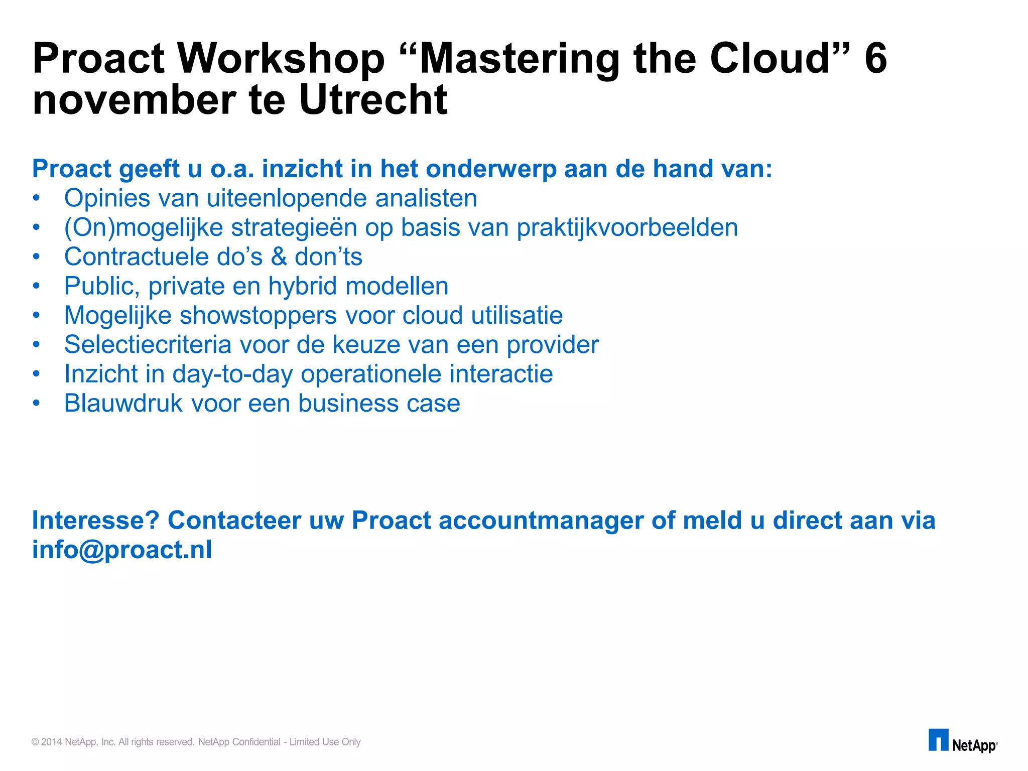 © 2014 NetApp, Inc. All rights reserved. NetApp Confidential - Limited Use Only
Proact geeft u o.a. inzicht in het onderwerp aan de hand van:
• Opinies van uiteenlopende analisten
• (On)mogelijke strategieën op basis van praktijkvoorbeelden
• Contractuele do’s & don’ts
• Public, private en hybrid modellen
• Mogelijke showstoppers voor cloud utilisatie
• Selectiecriteria voor de keuze van een provider
• Inzicht in day-to-day operationele interactie
• Blauwdruk voor een business case
Interesse? Contacteer uw Proact accountmanager of meld u direct aan via
info@proact.nl
Proact Workshop “Mastering the Cloud” 6
november te Utrecht
 