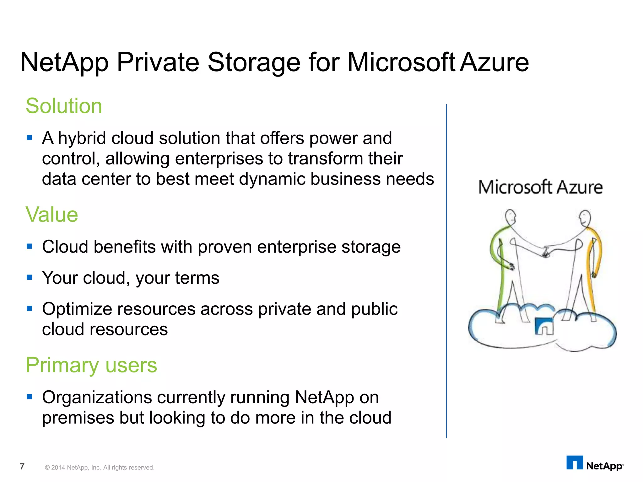 NetApp Private Storage for MicrosoftAzure
Solution
 A hybrid cloud solution that offers power and
control, allowing enterprises to transform their
data center to best meet dynamic business needs
Value
 Cloud benefits with proven enterprise storage
 Your cloud, your terms
 Optimize resources across private and public
cloud resources
Primary users
 Organizations currently running NetApp on
premises but looking to do more in the cloud
© 2014 NetApp, Inc. All rights reserved.7
 