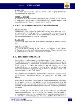 PROYECTO: VIVIENDA FAMILIAR
CONSTRUCTORAB & B
ESPECIFICACIONES TECNICAS–ESTRUCTURAS 11
B) MEDICIÓN
El método de medición será en metros cúbicos (m3) trabajados,
aprobados por el Supervisor.
C) FORMA DE PAGO
El pago de estos trabajos se hará por m3 de concreto, cuyos precios
unitarios se encuentran definidos en el presupuesto. El Supervisor velará por
que ella se ejecute durante el desarrollo de la obra.
01.03.04.02.- SOBRECIMIENTO - Encofrado y Desencofrado normal
A) DESCRIPCIÓN
Se ejecutarán con madera sin cepillar y con un espesor mínimo de 1-1/2”,
el encofrado llevará puntales y tornapuntas convenientemente
distanciados, las caras interiores del encofrado deben de guardar la
verticalidad, alineamiento y ancho constante
B) MEDICIÓN
La unidad de medición a que se refiere esta partida es el metro cuadrado
(m²)
C) FORMA DE PAGO
El pago de estos trabajos se hará por m² de concreto, cuyos precios
unitarios se encuentran definidos en el presupuesto. El Supervisor velará por
que ella se ejecute durante el desarrollo de la obra.
01.04.- OBRAS DE CONCRETO ARMADO
La obra de concreto armado, constituida por la unión del concreto con la
armadura de acero, comprende en su ejecución una estructura temporal
y otra permanente. La primera es el encofrado de uso provisional, que sirva
para contener la masa de concreto en la primera etapa de
endurecimiento, y la segunda se refiere a la obra definitiva, donde
interviene el cemento, agregados, agua, armadura de acero y en el caso
de losas aligeradas, el ladrillo hueco.
Para cada elemento diferente de concreto se indicará su calidad que se
acostumbra fijar mediante la resistencia o la rotura (f ’c.) en cilindros a los
28 días.
En el caso de estructuras compuestas de diferentes elementos integrados
en un solo conjunto, por ejemplo, escaleras; el cálculo se efectuará por
separado para cada uno de sus elementos integrantes, los mismos que
sumados se agruparán en las partidas de concreto, encofradoy armadura
de acero.
Como norma general en encofrados, el área efectiva se obtendrá
midiendo el desarrollo de la superficie de concreto entre el molde o
encofrado y el concreto, con excepción de las losas aligeradas, donde se
medirá el área total de la losa, que incluye la superficie del ladrillo hueco.
 