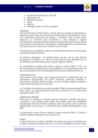 PROYECTO: VIVIENDA FAMILIAR
CONSTRUCTORAB & B
ESPECIFICACIONES TECNICAS–ESTRUCTURAS 13
 Cemento Pórtland Tipo I, Tipo MS
 Agregado fino
 Agregado grueso
 Agua
 Aditivos
 Hormigón para concreto ciclópeo
CEMENTO
Se usará Cemento Pórtland Tipo I normal, salvo en donde se especifique la
adopción de otro tipo que puede ser Cemento tipo II indicado para suelos
con moderada presencia de sulfatos y Cemento tipo V para suelos
agresivos, o Cemento tipo Puzolánico u otro, debido a alguna
consideración especial determinada por el Especialista de Suelos la misma
que se indica en los planos y presupuesto correspondiente y es válida para
los elementos de concreto en contacto con el suelo.
El Cemento a usar deberá cumplir con las Especificaciones y Normas para
Cemento Pórtland del Perú.
En términos generales no deberá tener grumos, por lo que deberá
protegerse en bolsas o en silos en forma que no sea afectado por la
humedad ya sea del medio o de cualquier agente externo.
Se controlará la calidad del mismo, según la norma ASTM C-150 y se
enviarán muestras al laboratorio especializado en forma periódica a fin de
que lo estipulado en las normas garantice la buena calidad del mismo.
AGREGADO FINO
Será arena natural, limpia, que tenga granos duros y resistentes, libre de
cantidades perjudiciales de polvo, terrones, partículas blandas o
escamosas, esquistos, álcalis, ácidos, cloruros, materia orgánica, greda u
otras sustancias dañinas al concreto.
La cantidad de material que pase la malla N° 200 no excederá del 5% del
peso total y en general deberá estar de acuerdo con la norma para
agregado ASTM C-33.
AGREGADO GRUESO
Será grava o piedra en estado natural, triturada o partida, de grano
compacto y de calidad dura. Debe estar limpio, libre de cantidades
perjudiciales de polvo, materia orgánica, cloruros, greda u otras sustancias
perjudiciales al concreto, ni contendrá mica, piedra desintegrada ni cal
libre.
La graduación será uniforme desde la malla estándar ASTM ¼” hasta el
tamaño máximo indicado en el Cuadro N° 01.
AGUA
El agua será fresca, limpia y bebible. Se podrá usar agua no bebible solo
cuando, mediante pruebas previas a su uso, se establezca que los cubos
 