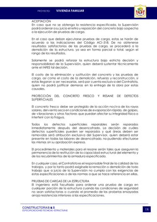 PROYECTO: VIVIENDA FAMILIAR
CONSTRUCTORAB & B
ESPECIFICACIONES TECNICAS–ESTRUCTURAS 18
ACEPTACIÓN
En caso que no se obtenga la resistencia especificada, la Supervisión
podrá ordenar a su juicio el retiro y reposición del concreto bajo sospecha
o la ejecución de pruebas de carga.
En el caso que deban ejecutarse pruebas de carga, estas se harán de
acuerdo a las indicaciones del Código ACI -318. De no obtenerse
resultados satisfactorios de las pruebas de carga, se procederá a la
demolición de la estructura, ya sea en forma parcial o total, según el
rango de los resultados.
Solamente se podrá reforzar la estructura bajo estricta decisión y
responsabilidad de la Supervisión, quien deberá sustentar técnicamente
ante el INFES tal decisión.
El costo de la eliminación y sustitución del concreto y las pruebas de
carga, así como el costo de la demolición, refuerzo y reconstrucción, si
estas llegaran a ser necesarias, será por cuenta exclusiva del Contratista,
quien no podrá justificar demoras en la entrega de la obra por estas
causales.
PROTECCIÓN DEL CONCRETO FRESCO Y RESANE DE DEFECTOS
SUPERFICIALES
El concreto fresco debe ser protegido de la acción nociva de los rayos
solares, del viento secoen condiciones de evaporación rápida, de golpes,
de vibraciones y otros factores que puedan afectar su integridad física o
interferir con la fragua.
Todos los defectos superficiales reparables serán reparados
inmediatamente después del desencofrado. La decisión de cuáles
defectos superficiales pueden ser reparados y qué áreas deben ser
removidas será atribución exclusiva del Supervisor, quien deberá estar
presente en todas las labores de desencofrado, no pudiendo efectuarse
las mismas sin su aprobación expresa.
El procedimiento y materiales para el resane serán tales que aseguren la
permanencia de la restitución de la capacidad estructural del elemento y
de los recubrimientos de la armadura especificada.
En cualquier caso, el Contratista es el responsable final de la calidad de los
trabajos, y por lo tanto podrá exigírsele la remoción o demolición de todo
trabajo que a juicio de la Supervisión no cumpla con las exigencias de
estas especificaciones o de las normas a que se hace referencia en ellas.
PRUEBAS DE CARGAS DE LA ESTRUCTURA
El Ingeniero está facultado para ordenar una prueba de carga en
cualquier porción de la estructura cuando las condiciones de seguridad
no sean satisfactorias o cuando el promedio de las probetas ensayadas
arroja resistencias inferiores a las especificaciones.
 