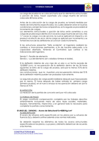PROYECTO: VIVIENDA FAMILIAR
CONSTRUCTORAB & B
ESPECIFICACIONES TECNICAS–ESTRUCTURAS 19
La carga de prueba no se colocará hasta que los elementos estructurales
o porción de éstos, hayan soportado una carga muerta de servicio
colocada 48 horas antes.
Antes de la colocación de la carga de prueba, se tomará medidas por
medio de instrumentos especificados, los cuales deberán estar en buenas
condiciones y arrojen lecturascomparativas, acto seguido se procederá al
incremento de cargas.
Los elementos estructurales o porción de éstos serán sometidos a una
carga de prueba equivalente a 0.3 veces la carga muerta de servicio, más
1.7 veces la carga viva de servicio, la cual se aplicará sin impacto y sin
producir el efecto de arco; dicha carga se aplicará por incremento y se
tomará lectura de las deflexiones al concluir cada incremento.
Si las estructuras presentan "falta evidente", el Ingeniero realizará los
cambios e innovaciones pertinentes, a fin de hacerla adecuada, a la
capacidad diseñada, teniendo el Contratista que ceñirse a las
indicaciones del Ingeniero.
Siendo T - Peralte de elemento
Siendo L - Luz del elemento (en voladizos tómese el doble).
Si la deflexión máxima de una viga de un piso o un techo excede de
12/2000T (cm.), la recuperación de la deflexión dentro de las 24 horas
siguientes al retiro de la carga de prueba, será por lo menos 75 % de la
deflexión máxima.
Las construcciones que no muestren una recuperación mínima del 75 %
de la deflexión máxima pueden ser probadas nuevamente.
La segunda prueba de carga podrá realizarse después que haya pasado
por lo menos 72 horas después de haber retirado la primera carga
(primera prueba), en el nuevo ensayo la recuperación deberá ser por lo
menos el 75 %
B) MEDICIÓN
La medición de la partida de concreto será por m3 colocado
C) FORMA DE PAGO
EL pago constituirá compensación completa por los trabajos descritos
anteriormente incluyendo mano de obra, leyes sociales, materiales,
equipos, herramientas, imprevistos y en general todo lo necesario para
completar la partida correctamente.
01.04.01.02.- ZAPATAS. - Acero de Estructural f'y=4200 Kg/cm²
A) DESCRIPCIÓN
El acero de refuerzo está especificado en los planos por su esfuerzo de
fluencia (fy) y deberá ceñirse además a las normas indicadas.
Se deberán respetar los diámetros de todos los aceros estructurales
especificados en los planos, cuyo peso y diámetro deberá ser de acuerdo
a las Normas.
 