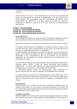 PROYECTO: VIVIENDA FAMILIAR
CONSTRUCTORAB & B
ESPECIFICACIONES TECNICAS–ESTRUCTURAS 6
niveles de vaciado de falso piso y/o rasante, que se detallan en los planos
de obra.
De encontrar en el sub – suelo elementos no previstos en el estudio de
suelos, se procederá de acuerdo al reglamento a fin de solucionar el
inconveniente de constatarse que las condiciones del terreno para
cimentación son diferentes a lo que indica el estudio de suelos se
notificará al ingeniero supervisor a fin que tome las consideraciones
pertinentes.
01.02.01.- EXCAVACIÓNES
01.02.01.01.- EXCAVACIÓN DE ZANJAS
01.02.01.02.- EXCAVACION DE ZAPATAS
01.02.01.03.- EXCAVACION PARA FALSO PISO
A) DESCRIPCIÓN
Estos trabajos se refieren a la excavación que deberá realizarse para la
cimentación de estructuras, hasta los niveles indicados en los planos.
Esta labor usualmente se realiza manualmente, salvo indicación contraria.
El método de excavación empleado no deberá producir daños a los
estratos previstos para cimentaciones de las obras, de forma tal que se
reduzca su capacidad portante o su densidad.
La profundidad y taludes de excavación se guiarán por las indicaciones
dadas en los planos de diseño, los que sin embargo estarán supeditados
finalmente a las características que se encuentren en el subsuelo,
debiendo ser acordados en última instancia por el Supervisor y el
Contratista en obra.
La cimentación deberá de estar limpia de todo material descompuesto y
material suelto, raíces y todas las demás intrusiones que pudieran
perjudicarla. En todo caso siempre es responsabilidad del Contratista
proteger las excavaciones contra daños de toda índole.
El Contratista deberá tomar las precauciones para mantener las
excavaciones libres de agua y asegurar la estabilidad de los taludes.
Si se trata de excavaciones que posteriormente serán rellenadas no se
requiere de mayores exigencias en el perfilado de los taludes debiéndose
dar a la excavación un mayor énfasis en lograr la estabilidad de los
mismos.
B) MEDICIÓN
Para la medición se tendrá en cuenta la clasificación según el tipo de
material excavado, ya sea suelto, roca descompuesta o roca fija, así
como las tolerancias en la línea de excavación a ser acordada en la obra.
Se medirá por metro cúbico (m3).
C) FORMA DE PAGO
El área medida en la forma antes descrita será pagada al precio unitario
del contrato por metro cúbico (m3); entendiéndose que dicho precio y
 