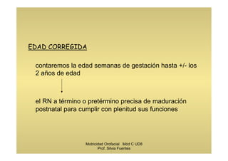 EDAD CORREGIDA
contaremos la edad semanas de gestación hasta +/- los
2 años de edad
el RN a término o pretérmino precisa de maduración
postnatal para cumplir con plenitud sus funciones
Motricidad Orofacial Mód C UD8
Prof. Silvia Fuentes
 