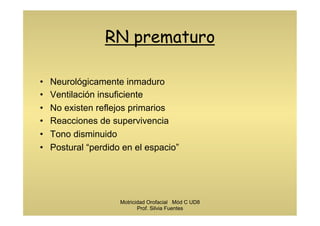 RN prematuro
•  Neurológicamente inmaduro
•  Ventilación insuficiente
•  No existen reflejos primarios
•  Reacciones de supervivencia
•  Tono disminuido
•  Postural “perdido en el espacio”
Motricidad Orofacial Mód C UD8
Prof. Silvia Fuentes
 