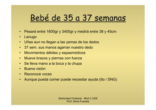 Bebé de 35 a 37 semanas
•  Pesará entre 1600gr y 3400gr y medirá entre 38 y 45cm
•  Lanugo
•  Uñas aun no llegan a las yemas de los dedos
•  37 sem. sus manos agarran nuestro dedo
•  Movimientos débiles y espasmódicos
•  Mueve brazos y piernas con fuerza
•  Se lleva mano a la boca y la chupa
•  Buena visión
•  Reconoce voces
•  Aunque pueda comer puede necesitar ayuda (tto / SNG)
Motricidad Orofacial Mód C UD8
Prof. Silvia Fuentes
 