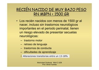 RECIÉN NACIDO DE MUY BAJO PESO
RN MBPN < 1500 GR
•  Los recién nacidos con menos de 1500 gr al
nacer, incluso sin trastornos neurológicos
importantes en el periodo perinatal, tienen
un riesgo elevado de presentar secuelas
neurológicas:
–  trastorno motor
–  retraso de lenguaje
–  trastornos de conducta
–  dificultades de aprendizaje
–  déficits de atención, etc.Alteraciones transitorias entre un 13-18%
Motricidad Orofacial Mód C UD8
Prof. Silvia Fuentes
 