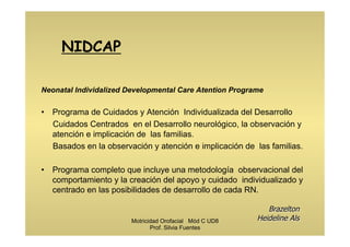 NIDCAP
Neonatal Individalized Developmental Care Atention Programe
•  Programa de Cuidados y Atención Individualizada del Desarrollo
Cuidados Centrados en el Desarrollo neurológico, la observación y
atención e implicación de las familias.
Basados en la observación y atención e implicación de las familias.
•  Programa completo que incluye una metodología observacional del
comportamiento y la creación del apoyo y cuidado individualizado y
centrado en las posibilidades de desarrollo de cada RN.
Brazelton
Heideline AlsMotricidad Orofacial Mód C UD8
Prof. Silvia Fuentes
 