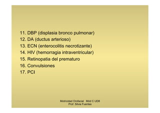 11. DBP (displasia bronco pulmonar)
12. DA (ductus arterioso)
13. ECN (enterocolitis necrotizante)
14. HIV (hemorragia intraventricular)
15. Retinopatia del prematuro
16. Convulsiones
17. PCI
Motricidad Orofacial Mód C UD8
Prof. Silvia Fuentes
 