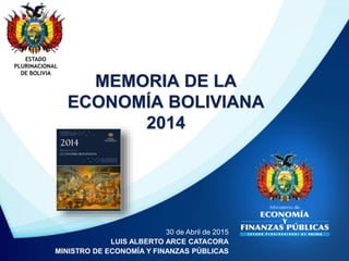 MEMORIA DE LA
ECONOMÍA BOLIVIANA
2014
ESTADO
PLURINACIONAL
DE BOLIVIA
30 de Abril de 2015
LUIS ALBERTO ARCE CATACORA
MINISTRO DE ECONOMÍA Y FINANZAS PÚBLICAS
 