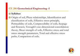 CE 206CE 206 Geotechnical EngineeringGeotechnical Engineering --IICE 206CE 206 Geotechnical EngineeringGeotechnical Engineering II
 Syllabus
 Origin of soil, Phase relationships, Identification and
classification of soils, Effective stress principle,, p p ,
Permeability of soils, Compressibility of soils, Seepage
and flownets, Terzaghi’s one-dimensional consolidation, g
theory, Shear strength of soils, Effective stress and total
stress strength parameters, Total and effective stressg p ,
paths, Compaction of soils.
 