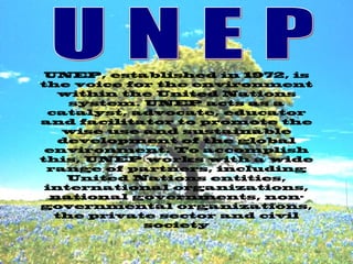 UNEP, established in 1972, is
the voice for the environment
within the United Nations
system. UNEP acts as a
catalyst, advocate, educator
and facilitator to promote the
wise use and sustainable
development of the global
environment. To accomplish
this, UNEP works with a wide
range of partners, including
United Nations entities,
international organizations,
national governments, non-
governmental organizations,
the private sector and civil
society
 