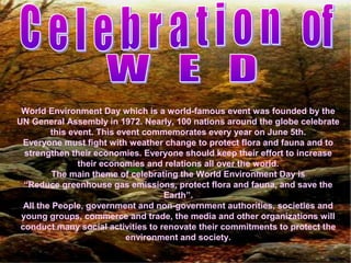 World Environment Day which is a world-famous event was founded by the
UN General Assembly in 1972. Nearly, 100 nations around the globe celebrate
this event. This event commemorates every year on June 5th.
Everyone must fight with weather change to protect flora and fauna and to
strengthen their economies. Everyone should keep their effort to increase
their economies and relations all over the world.
The main theme of celebrating the World Environment Day is
“Reduce greenhouse gas emissions, protect flora and fauna, and save the
Earth”.
All the People, government and non-government authorities, societies and
young groups, commerce and trade, the media and other organizations will
conduct many social activities to renovate their commitments to protect the
environment and society.
 