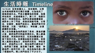 生活時報生活時報 TimelineTimeline
14:19-28 但有些猶太人，從安提阿、以哥但有些猶太人，從安提阿、以哥
念來挑唆群眾用石頭打保羅，以為他死了，念來挑唆群眾用石頭打保羅，以為他死了，
就拖到城外去。門徒正圍著他的時候，他竟就拖到城外去。門徒正圍著他的時候，他竟
然站起來，走進城裡去了。第二天，他跟巴然站起來，走進城裡去了。第二天，他跟巴
拿巴一同到特庇去。他們在那城裡傳福音，拿巴一同到特庇去。他們在那城裡傳福音，
使許多人作了門徒，然後回到路司得、以哥使許多人作了門徒，然後回到路司得、以哥
念、安提阿，堅固門徒的心，勸他們恆守所念、安提阿，堅固門徒的心，勸他們恆守所
信的道，又說：信的道，又說：““我們進入　神的國，必須我們進入　神的國，必須
經歷許多苦難。經歷許多苦難。””
兩人在各教會為他們指派了長老；禁食祈禱兩人在各教會為他們指派了長老；禁食祈禱
之後，就把他們交託給所信的主。兩人經過之後，就把他們交託給所信的主。兩人經過
彼西底，來到旁非利亞，在別加講道以後，彼西底，來到旁非利亞，在別加講道以後，
就下到亞大利。從那裡坐船往安提阿。從前就下到亞大利。從那裡坐船往安提阿。從前
眾人就是在這地方，把他們交託在　神的恩眾人就是在這地方，把他們交託在　神的恩
典中，派他們去工作，現在他們已經完成了典中，派他們去工作，現在他們已經完成了
。他們到了那裡，就召集了會眾，報告　神。他們到了那裡，就召集了會眾，報告　神
跟他們一起所行的一切，並且他為外族人開跟他們一起所行的一切，並且他為外族人開
了信道的門。兩人同門徒住了不少日子。了信道的門。兩人同門徒住了不少日子。
 