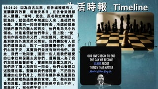 生活時報生活時報 TimelineTimeline15:21-2915:21-29 因為自古以來，在各城裡都有人因為自古以來，在各城裡都有人
宣講摩西的書，每逢安息日，在各會堂裡都宣講摩西的書，每逢安息日，在各會堂裡都
有人誦讀。有人誦讀。””當時，使徒、長老和全教會都當時，使徒、長老和全教會都
認為好，就從他們中間選出人來，差他們和認為好，就從他們中間選出人來，差他們和
保羅、巴拿巴一同到安提阿去，所選的就是保羅、巴拿巴一同到安提阿去，所選的就是
別號巴撒巴的猶大和西拉，他們是弟兄中的別號巴撒巴的猶大和西拉，他們是弟兄中的
領袖。於是寫信給他們帶去，信上說：領袖。於是寫信給他們帶去，信上說：““使使
徒和作長老的弟兄們，向安提阿、敘利亞、徒和作長老的弟兄們，向安提阿、敘利亞、
基利家的外族眾弟兄問安。我們聽說有人從基利家的外族眾弟兄問安。我們聽說有人從
我們這裡出去，說了一些話攪擾你們，使你我們這裡出去，說了一些話攪擾你們，使你
們心裡不安，其實我們並沒有吩咐他們。因們心裡不安，其實我們並沒有吩咐他們。因
此，我們一致同意，選派一些人跟我們親愛此，我們一致同意，選派一些人跟我們親愛
的巴拿巴和保羅去見你們，這兩個人為了我的巴拿巴和保羅去見你們，這兩個人為了我
們主耶穌基督的名，曾經把性命置之度外。們主耶穌基督的名，曾經把性命置之度外。
我們派了猶大和西拉一同去，他們也會親口我們派了猶大和西拉一同去，他們也會親口
述說這些事。聖靈和我們都同意，不把別的述說這些事。聖靈和我們都同意，不把別的
重擔加在你們身上，然而有幾件事是重要的重擔加在你們身上，然而有幾件事是重要的
，就是禁戒祭過偶像的食物、血、勒死的牲，就是禁戒祭過偶像的食物、血、勒死的牲
畜和淫亂。這些事你們若能保守自己不作，畜和淫亂。這些事你們若能保守自己不作，
那就好了。祝你們平安！”
 