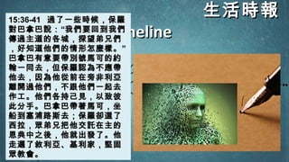 生活時報生活時報
TimelineTimeline
15:36-4115:36-41 過了一些時候，保羅過了一些時候，保羅
對巴拿巴說：對巴拿巴說：““我們要回到我們我們要回到我們
傳過主道的各城，探望弟兄們傳過主道的各城，探望弟兄們
，好知道他們的情形怎麼樣。，好知道他們的情形怎麼樣。””
巴拿巴有意要帶別號馬可的約巴拿巴有意要帶別號馬可的約
翰一同去，但保羅認為不應帶翰一同去，但保羅認為不應帶
他去，因為他從前在旁非利亞他去，因為他從前在旁非利亞
離開過他們，不跟他們一起去離開過他們，不跟他們一起去
作工。他們各持己見，以致彼作工。他們各持己見，以致彼
此分手。巴拿巴帶著馬可，坐此分手。巴拿巴帶著馬可，坐
船到塞浦路斯去；保羅卻選了船到塞浦路斯去；保羅卻選了
西拉，眾弟兄把他交託在主的西拉，眾弟兄把他交託在主的
恩典中之後，他就出發了。他恩典中之後，他就出發了。他
走遍了敘利亞、基利家，堅固走遍了敘利亞、基利家，堅固
眾教會。眾教會。
 