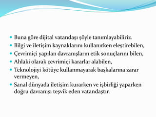  Buna göre dijital vatandaşı şöyle tanımlayabiliriz.
 Bilgi ve iletişim kaynaklarını kullanırken eleştirebilen,
 Çevrimiçi yapılan davranışların etik sonuçlarını bilen,
 Ahlaki olarak çevrimiçi kararlar alabilen,
 Teknolojiyi kötüye kullanmayarak başkalarına zarar
vermeyen,
 Sanal dünyada iletişim kurarken ve işbirliği yaparken
doğru davranışı teşvik eden vatandaştır.
 