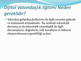 Dijital Vatandaşlık Eğitimi Neden
gereklidir?
 Teknoloji geliştikçe,kullanımı ile ilgili sorunlar giderek
ve katlanarak artmaktadır. Bu nedenle teknolojik
davranış ya da teknolojik vatandaşlık ile ilgili
davranışların, değerlerin, etik kuralların ve bilincin
oluşturulmasının gerekliliği açıktır.
 