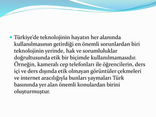  Türkiye’de teknolojinin hayatın her alanında
kullanılmasının getirdiği en önemli sorunlardan biri
teknolojinin yerinde, hak ve sorumluluklar
doğrultusunda etik bir biçimde kullanılmamasıdır.
Örneğin, kameralı cep telefonları ile öğrencilerin, ders
içi ve ders dışında etik olmayan görüntüler çekmeleri
ve internet aracılığıyla bunları yaymaları Türk
basınında yer alan önemli konulardan birini
oluşturmuştur.
 
