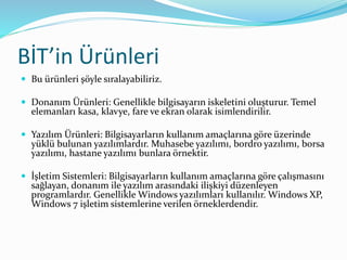 BİT’in Ürünleri
 Bu ürünleri şöyle sıralayabiliriz.
 Donanım Ürünleri: Genellikle bilgisayarın iskeletini oluşturur. Temel
elemanları kasa, klavye, fare ve ekran olarak isimlendirilir.
 Yazılım Ürünleri: Bilgisayarların kullanım amaçlarına göre üzerinde
yüklü bulunan yazılımlardır. Muhasebe yazılımı, bordro yazılımı, borsa
yazılımı, hastane yazılımı bunlara örnektir.
 İşletim Sistemleri: Bilgisayarların kullanım amaçlarına göre çalışmasını
sağlayan, donanım ile yazılım arasındaki ilişkiyi düzenleyen
programlardır. Genellikle Windows yazılımları kullanılır. Windows XP,
Windows 7 işletim sistemlerine verilen örneklerdendir.
 