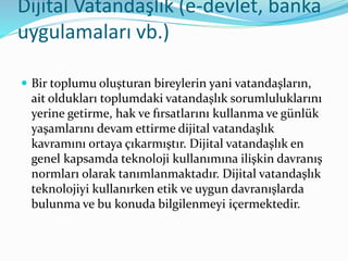 Dijital Vatandaşlık (e-devlet, banka
uygulamaları vb.)
 Bir toplumu oluşturan bireylerin yani vatandaşların,
ait oldukları toplumdaki vatandaşlık sorumluluklarını
yerine getirme, hak ve fırsatlarını kullanma ve günlük
yaşamlarını devam ettirme dijital vatandaşlık
kavramını ortaya çıkarmıştır. Dijital vatandaşlık en
genel kapsamda teknoloji kullanımına ilişkin davranış
normları olarak tanımlanmaktadır. Dijital vatandaşlık
teknolojiyi kullanırken etik ve uygun davranışlarda
bulunma ve bu konuda bilgilenmeyi içermektedir.
 