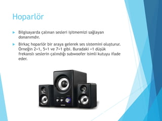 Hoparlör
 Bilgisayarda çalınan sesleri işitmemizi sağlayan
donanımdır.
 Birkaç hoparlör bir araya gelerek ses sistemini oluşturur.
Örneğin 2+1, 5+1 ve 7+1 gibi. Buradaki +1 düşük
frekanslı seslerin çalındığı subwoofer isimli kutuyu ifade
eder.
 