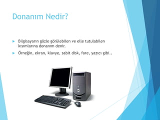 Donanım Nedir?
 Bilgisayarın gözle görülebilen ve elle tutulabilen
kısımlarına donanım denir.
 Örneğin, ekran, klavye, sabit disk, fare, yazıcı gibi..
 