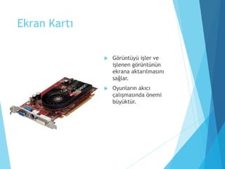 Ekran Kartı
 Görüntüyü işler ve
işlenen görüntünün
ekrana aktarılmasını
sağlar.
 Oyunların akıcı
çalışmasında önemi
büyüktür.
 
