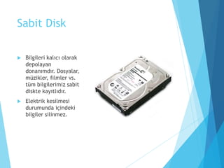 Sabit Disk
 Bilgileri kalıcı olarak
depolayan
donanımdır. Dosyalar,
müzikler, filmler vs.
tüm bilgilerimiz sabit
diskte kayıtlıdır.
 Elektrik kesilmesi
durumunda içindeki
bilgiler silinmez.
 