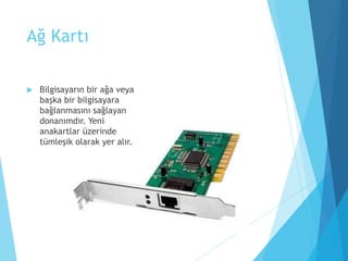Ağ Kartı
 Bilgisayarın bir ağa veya
başka bir bilgisayara
bağlanmasını sağlayan
donanımdır. Yeni
anakartlar üzerinde
tümleşik olarak yer alır.
 