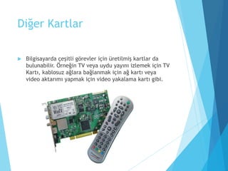 Diğer Kartlar
 Bilgisayarda çeşitli görevler için üretilmiş kartlar da
bulunabilir. Örneğin TV veya uydu yayını izlemek için TV
Kartı, kablosuz ağlara bağlanmak için ağ kartı veya
video aktarımı yapmak için video yakalama kartı gibi.
 