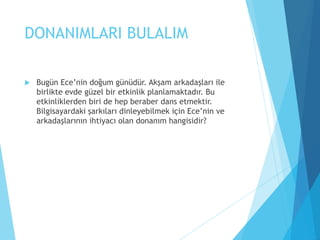 DONANIMLARI BULALIM
 Bugün Ece’nin doğum günüdür. Akşam arkadaşları ile
birlikte evde güzel bir etkinlik planlamaktadır. Bu
etkinliklerden biri de hep beraber dans etmektir.
Bilgisayardaki şarkıları dinleyebilmek için Ece’nin ve
arkadaşlarının ihtiyacı olan donanım hangisidir?
 